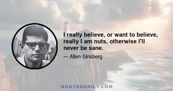 I really believe, or want to believe, really I am nuts, otherwise I'll never be sane.