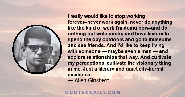 I really would like to stop working forever–never work again, never do anything like the kind of work I’m doing now–and do nothing but write poetry and have leisure to spend the day outdoors and go to museums and see