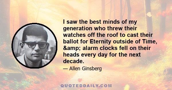 I saw the best minds of my generation who threw their watches off the roof to cast their ballot for Eternity outside of Time, & alarm clocks fell on their heads every day for the next decade.