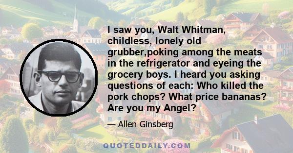 I saw you, Walt Whitman, childless, lonely old grubber,poking among the meats in the refrigerator and eyeing the grocery boys. I heard you asking questions of each: Who killed the pork chops? What price bananas? Are you 