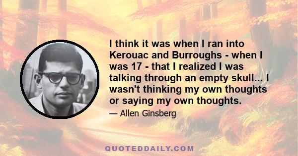 I think it was when I ran into Kerouac and Burroughs - when I was 17 - that I realized I was talking through an empty skull... I wasn't thinking my own thoughts or saying my own thoughts.