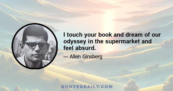 I touch your book and dream of our odyssey in the supermarket and feel absurd.