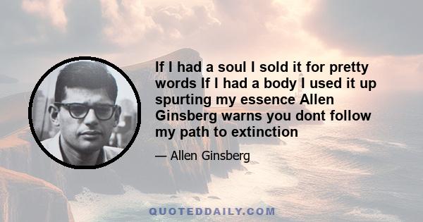 If I had a soul I sold it for pretty words If I had a body I used it up spurting my essence Allen Ginsberg warns you dont follow my path to extinction