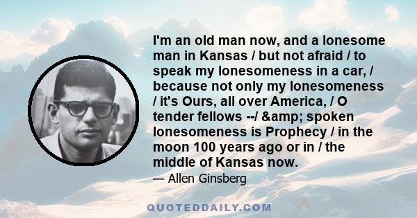 I'm an old man now, and a lonesome man in Kansas / but not afraid / to speak my lonesomeness in a car, / because not only my lonesomeness / it's Ours, all over America, / O tender fellows --/ & spoken lonesomeness