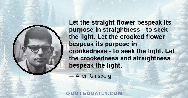 Let the straight flower bespeak its purpose in straightness - to seek the light. Let the crooked flower bespeak its purpose in crookedness - to seek the light. Let the crookedness and straightness bespeak the light.