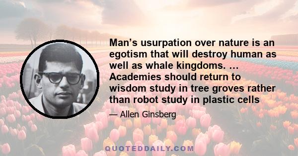 Man’s usurpation over nature is an egotism that will destroy human as well as whale kingdoms. … Academies should return to wisdom study in tree groves rather than robot study in plastic cells