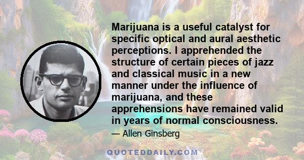 Marijuana is a useful catalyst for specific optical and aural aesthetic perceptions. I apprehended the structure of certain pieces of jazz and classical music in a new manner under the influence of marijuana, and these