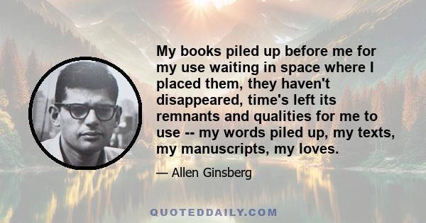 My books piled up before me for my use waiting in space where I placed them, they haven't disappeared, time's left its remnants and qualities for me to use -- my words piled up, my texts, my manuscripts, my loves.