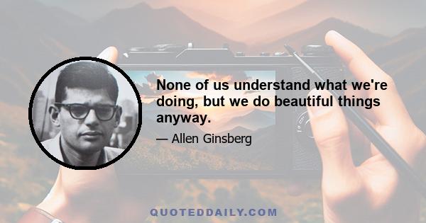 None of us understand what we're doing, but we do beautiful things anyway.