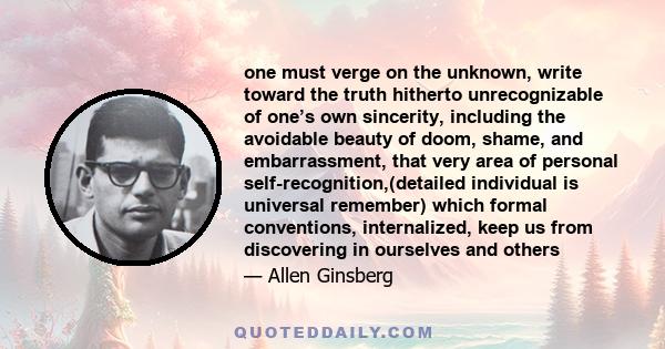 one must verge on the unknown, write toward the truth hitherto unrecognizable of one’s own sincerity, including the avoidable beauty of doom, shame, and embarrassment, that very area of personal