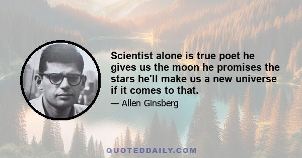 Scientist alone is true poet he gives us the moon he promises the stars he'll make us a new universe if it comes to that.