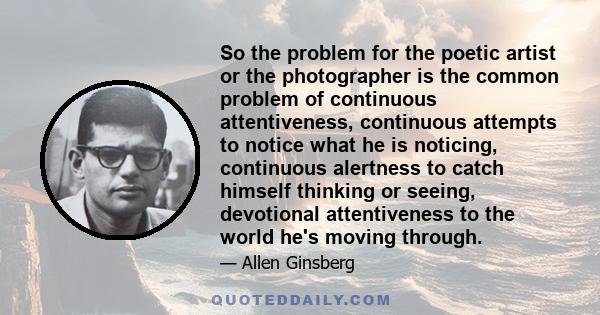 So the problem for the poetic artist or the photographer is the common problem of continuous attentiveness, continuous attempts to notice what he is noticing, continuous alertness to catch himself thinking or seeing,