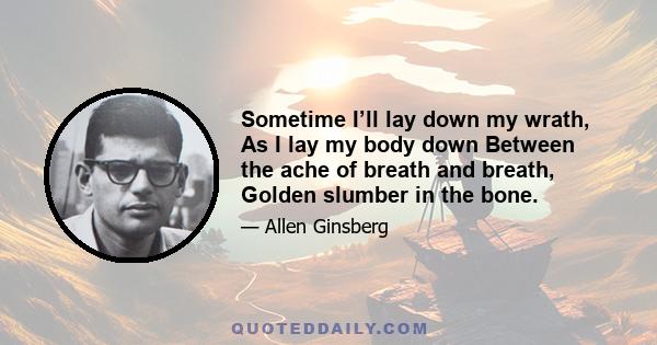 Sometime I’ll lay down my wrath, As I lay my body down Between the ache of breath and breath, Golden slumber in the bone.