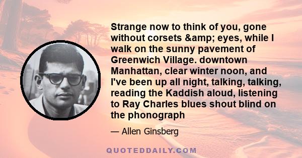 Strange now to think of you, gone without corsets & eyes, while I walk on the sunny pavement of Greenwich Village. downtown Manhattan, clear winter noon, and I've been up all night, talking, talking, reading the