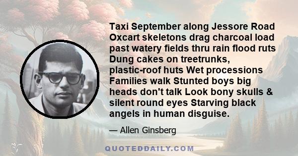 Taxi September along Jessore Road Oxcart skeletons drag charcoal load past watery fields thru rain flood ruts Dung cakes on treetrunks, plastic-roof huts Wet processions Families walk Stunted boys big heads don't talk