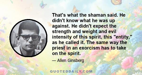 That's what the shaman said. He didn't know what he was up against. He didn't expect the strength and weight and evil intensity of this spirit, this entity, as he called it. The same way the priest in an exorcism has to 