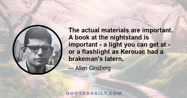 The actual materials are important. A book at the nightstand is important - a light you can get at - or a flashlight as Kerouac had a brakeman's latern.