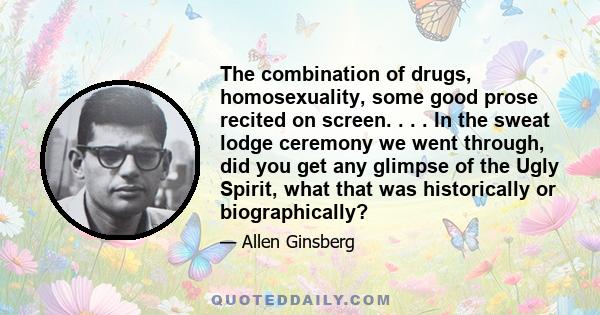 The combination of drugs, homosexuality, some good prose recited on screen. . . . In the sweat lodge ceremony we went through, did you get any glimpse of the Ugly Spirit, what that was historically or biographically?