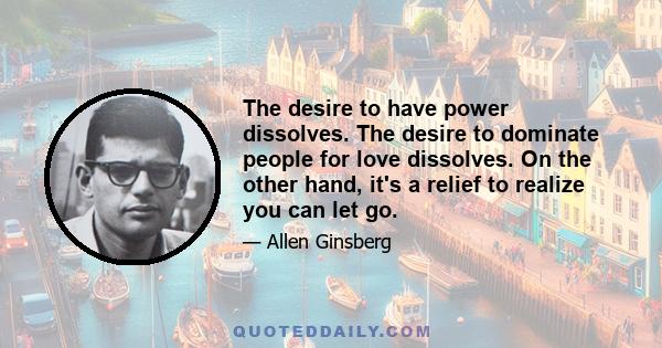 The desire to have power dissolves. The desire to dominate people for love dissolves. On the other hand, it's a relief to realize you can let go.