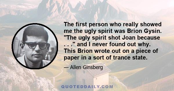 The first person who really showed me the ugly spirit was Brion Gysin. The ugly spirit shot Joan because . . . and I never found out why. This Brion wrote out on a piece of paper in a sort of trance state.