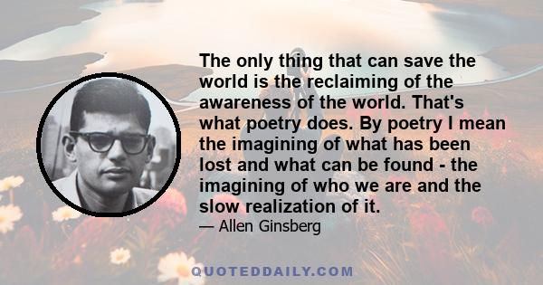 The only thing that can save the world is the reclaiming of the awareness of the world. That's what poetry does. By poetry I mean the imagining of what has been lost and what can be found - the imagining of who we are