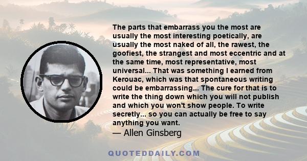 The parts that embarrass you the most are usually the most interesting poetically, are usually the most naked of all, the rawest, the goofiest, the strangest and most eccentric and at the same time, most representative, 