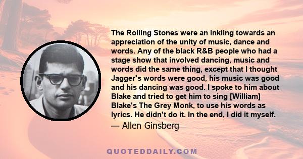 The Rolling Stones were an inkling towards an appreciation of the unity of music, dance and words. Any of the black R&B people who had a stage show that involved dancing, music and words did the same thing, except that