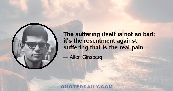 The suffering itself is not so bad; it's the resentment against suffering that is the real pain.