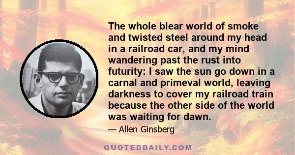 The whole blear world of smoke and twisted steel around my head in a railroad car, and my mind wandering past the rust into futurity: I saw the sun go down in a carnal and primeval world, leaving darkness to cover my