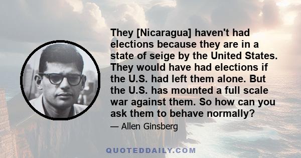 They [Nicaragua] haven't had elections because they are in a state of seige by the United States. They would have had elections if the U.S. had left them alone. But the U.S. has mounted a full scale war against them. So 