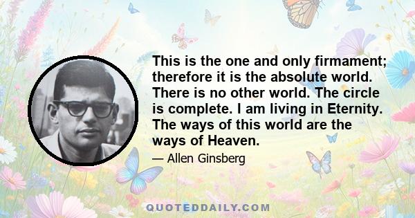 This is the one and only firmament; therefore it is the absolute world. There is no other world. The circle is complete. I am living in Eternity. The ways of this world are the ways of Heaven.