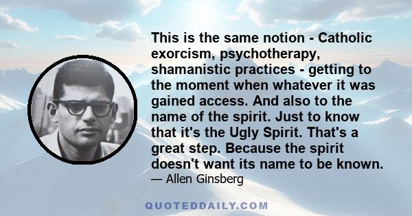 This is the same notion - Catholic exorcism, psychotherapy, shamanistic practices - getting to the moment when whatever it was gained access. And also to the name of the spirit. Just to know that it's the Ugly Spirit.