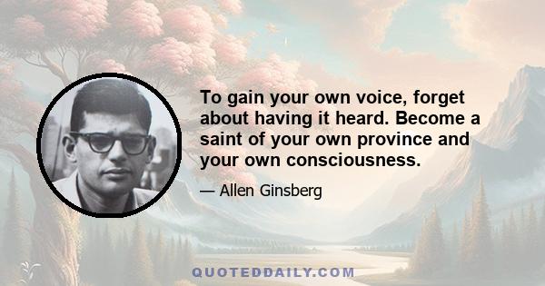 To gain your own voice, forget about having it heard. Become a saint of your own province and your own consciousness.