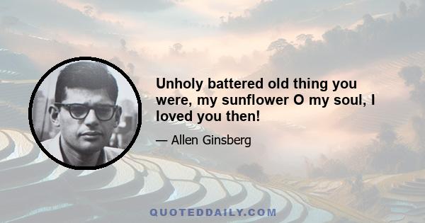 Unholy battered old thing you were, my sunflower O my soul, I loved you then!