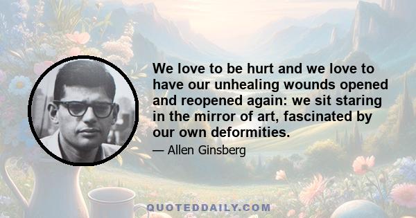 We love to be hurt and we love to have our unhealing wounds opened and reopened again: we sit staring in the mirror of art, fascinated by our own deformities.