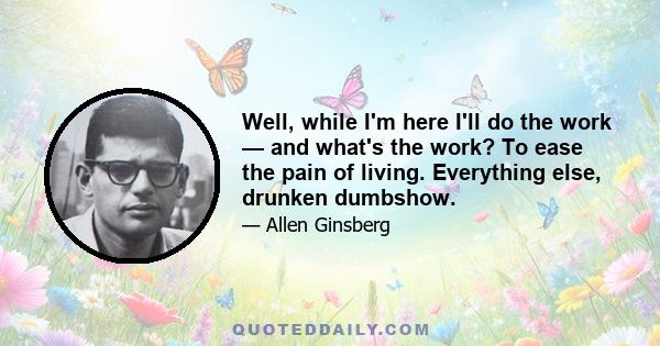 Well, while I'm here I'll do the work — and what's the work? To ease the pain of living. Everything else, drunken dumbshow.