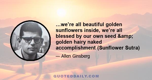 …we’re all beautiful golden sunflowers inside, we’re all blessed by our own seed & golden hairy naked accomplishment (Sunflower Sutra)