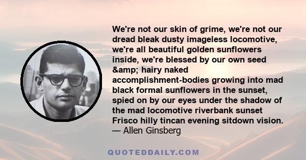 We're not our skin of grime, we're not our dread bleak dusty imageless locomotive, we're all beautiful golden sunflowers inside, we're blessed by our own seed & hairy naked accomplishment-bodies growing into mad