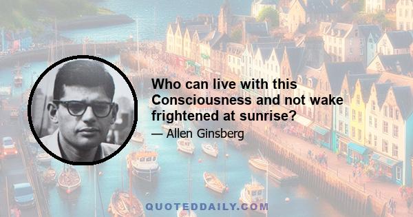 Who can live with this Consciousness and not wake frightened at sunrise?