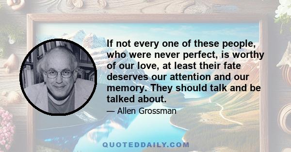 If not every one of these people, who were never perfect, is worthy of our love, at least their fate deserves our attention and our memory. They should talk and be talked about.