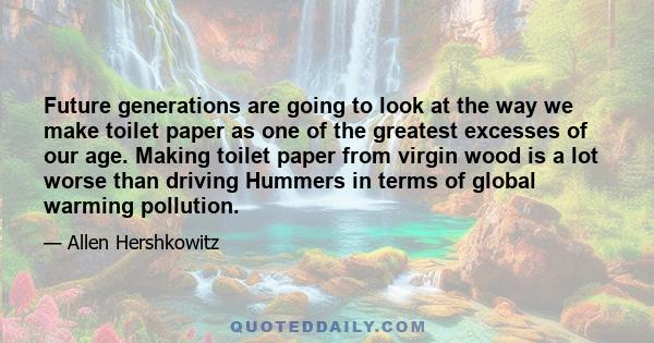 Future generations are going to look at the way we make toilet paper as one of the greatest excesses of our age. Making toilet paper from virgin wood is a lot worse than driving Hummers in terms of global warming