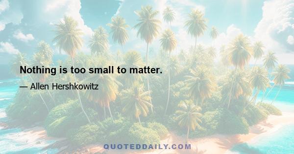 Nothing is too small to matter.