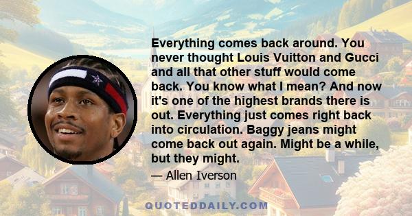 Everything comes back around. You never thought Louis Vuitton and Gucci and all that other stuff would come back. You know what I mean? And now it's one of the highest brands there is out. Everything just comes right