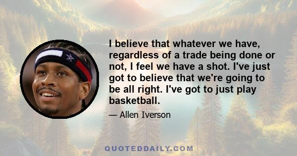 I believe that whatever we have, regardless of a trade being done or not, I feel we have a shot. I've just got to believe that we're going to be all right. I've got to just play basketball.