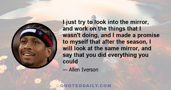 I just try to look into the mirror, and work on the things that I wasn't doing, and I made a promise to myself that after the season, I will look at the same mirror, and say that you did everything you could