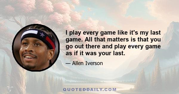 I play every game like it's my last game. All that matters is that you go out there and play every game as if it was your last.