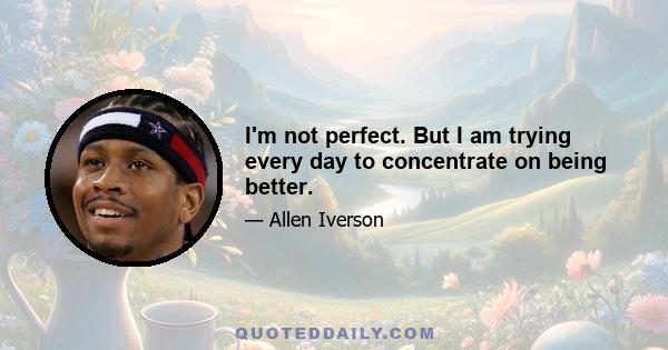 I'm not perfect. But I am trying every day to concentrate on being better.