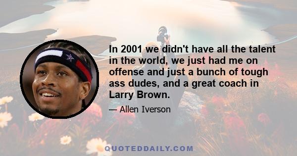 In 2001 we didn't have all the talent in the world, we just had me on offense and just a bunch of tough ass dudes, and a great coach in Larry Brown.