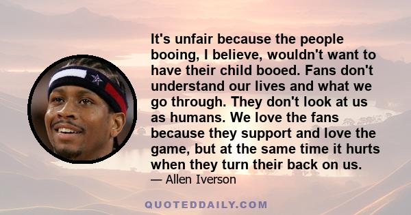 It's unfair because the people booing, I believe, wouldn't want to have their child booed. Fans don't understand our lives and what we go through. They don't look at us as humans. We love the fans because they support