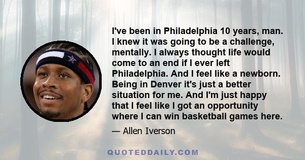 I've been in Philadelphia 10 years, man. I knew it was going to be a challenge, mentally. I always thought life would come to an end if I ever left Philadelphia. And I feel like a newborn. Being in Denver it's just a